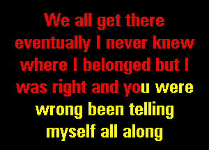 We all get there
eventually I never knew
where I belonged but I
was right and you were
wrong been telling
myself all along