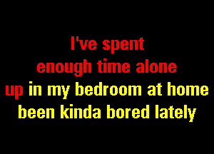 I've spent
enough time alone
up in my bedroom at home
been kinda bored lately