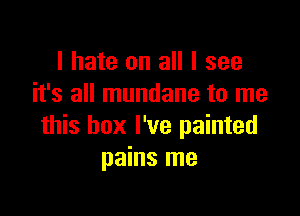 I hate on all I see
it's all mundane to me

this box I've painted
pains me