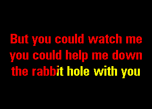 But you could watch me

you could help me down
the rabbit hole with you
