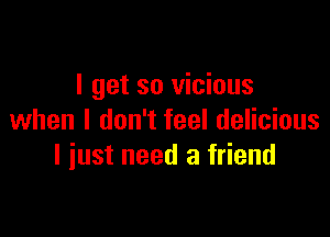 I get so vicious

when I don't feel delicious
I iust need a friend