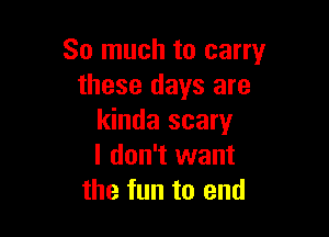 So much to carry
these days are

kinda scary
I don't want
the fun to end