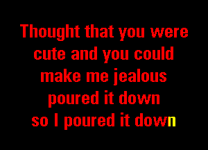 Thought that you were
cute and you could
make me jealous
poured it down

so I poured it down I