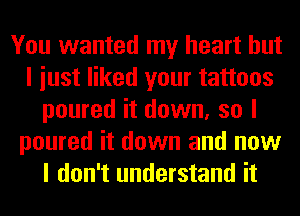 You wanted my heart but
I iust liked your tattoos
poured it down, so I
poured it down and now
I don't understand it
