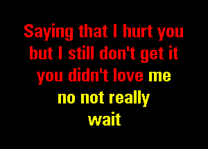 Saying that I hurt you
but I still don't get it

you didn't love me
no not really
wait