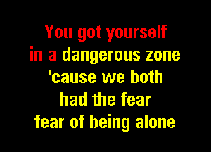 You got yourself
in a dangerous zone

'cause we both
had the fear
fear of being alone