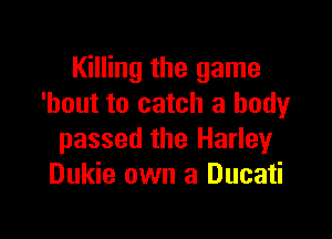 Killing the game
'hout to catch a body

passed the Harley
Dukie own a Ducati