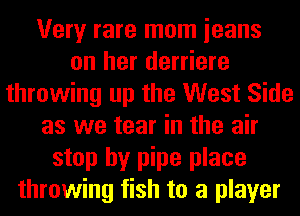 Very rare mom ieans
on her derriere
throwing up the West Side
as we tear in the air
stop by pipe place
throwing fish to a player