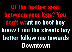 0f the leather seat
between your legs? You
don't want no beef boy
know I run the streets boy
better follow me towards
Downtown