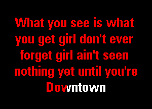 What you see is what
you get girl don't ever
forget girl ain't seen
nothing yet until you're
Downtown