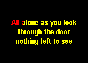 All alone as you look

through the door
nothing left to see