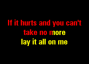 If it hurts and you can't

take no more
lay it all on me