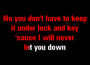 No you don't have to keep
it under lock and key

'cause I will never
let you down