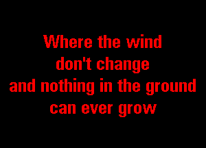 Where the wind
don't change

and nothing in the ground
can ever grow