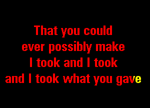 That you could
ever possibly make

I took and I took
and I took what you gave