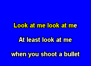 Look at me look at me

At least look at me

when you shoot a bullet