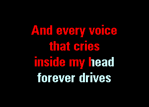 And every voice
that cries

inside my head
forever drives