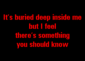 It's buried deep inside me
but I feel

there's something
you should know