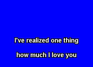 I've realized one thing

how much I love you