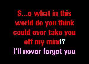 S...o what in this
world do you think

could ever take you
off my mind?
I'll never forget you