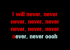 I will never, never
never, never, never

never, never. never
never, never oooh