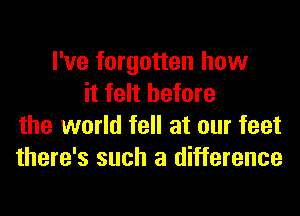 I've forgotten how
it felt before
the world fell at our feet
there's such a difference