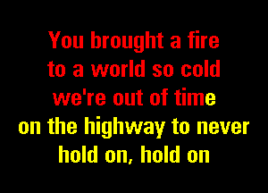 You brought a fire
to a world so cold

we're out of time
on the highway to never
hold on, hold on