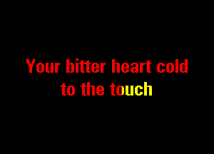 Your bitter heart cold

to the touch