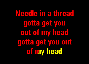 Needle in a thread
gotta get you

out of my head
gotta get you out
of my head