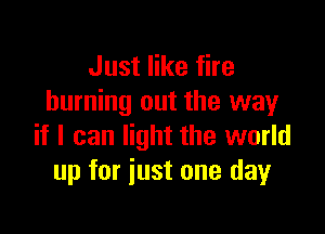 Just like fire
burning out the way

if I can light the world
up for just one day