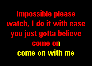 Impossible please
watch, I do it with ease

you just gotta believe
come on
come on with me