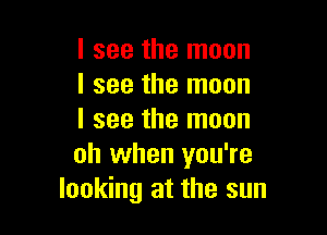 I see the moon
I see the moon

I see the moon
oh when you're
looking at the sun