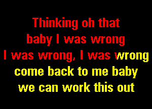 Thinking oh that
baby I was wrong
I was wrong, I was wrong
come back to me baby
we can work this out