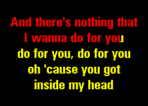 And there's nothing that
I wanna do for you
do for you, do for you
oh 'cause you got
inside my head