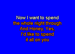 Now I want to spend
the whole night through

And Honey, Yes,
I'd like to spend
it all on you