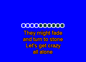 W3

They might fade
and turn to stone
Let's get crazy
all alone