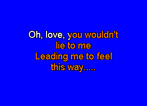 Oh, love, you wouldn't
lie to me

Leading me to feel
this way .....