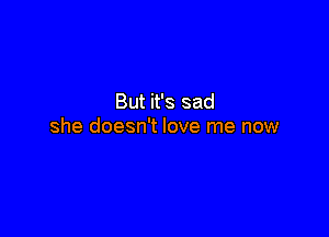 But it's sad

she doesn't love me now