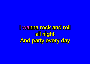 I wanna rock and roll

all night
And party every day