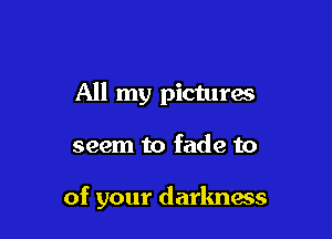 All my pictures

seem to fade to

of your darlmass