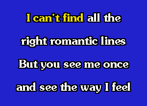 I can't find all the
right romantic lines
But you see me once

and see the way I feel