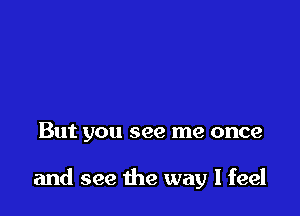 But you see me once

and see the way I feel