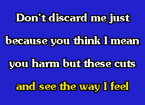 Don't discard me just
because you think I mean
you harm but these cuts

and see the way I feel