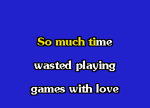 So much time

wasted playing

games with love