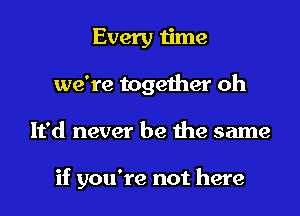 Every time
we're together oh

It'd never be the same

if you're not here