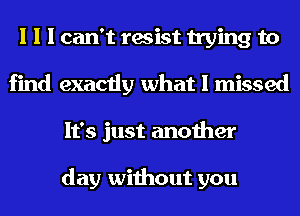 I I I can't resist trying to
find exactly what I missed
It's just another

day without you