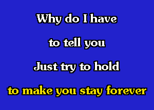 Why do 1 have

to tell you

Just try to hold

to make you stay forever