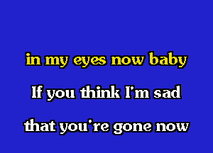 in my eyes now baby
If you think I'm sad

that you're gone now