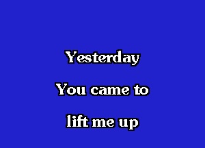 Yesterd ay

You came to

lift me up