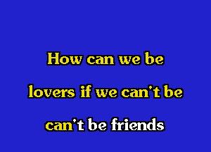 How can we be

lovers if we can't he

can't be friends